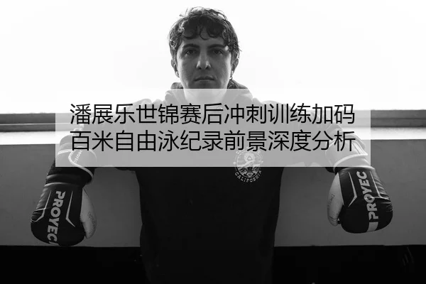 潘展乐世锦赛后冲刺训练加码 百米自由泳纪录前景深度分析