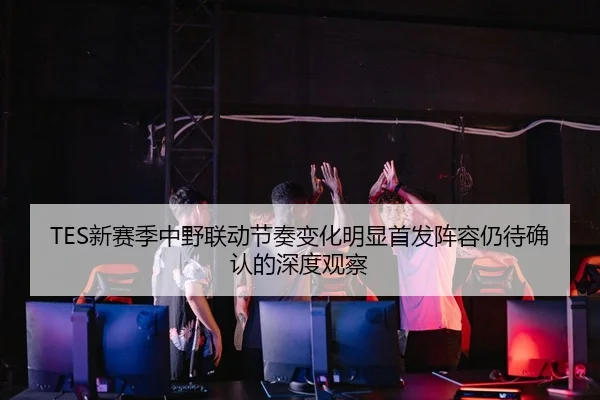 TES新赛季中野联动节奏变化明显首发阵容仍待确认的深度观察